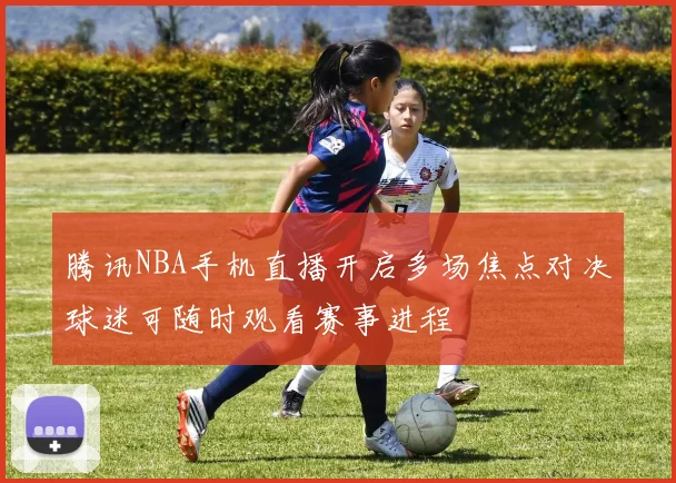 腾讯NBA手机直播开启多场焦点对决球迷可随时观看赛事进程