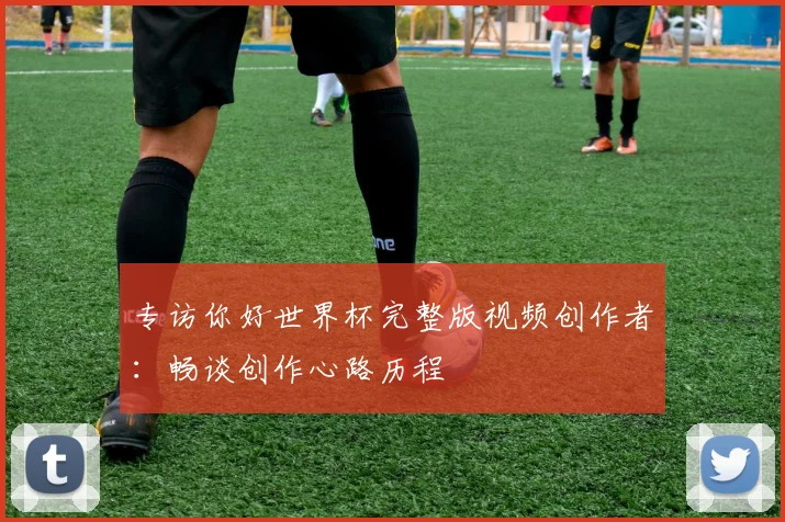 专访你好世界杯完整版视频创作者：畅谈创作心路历程