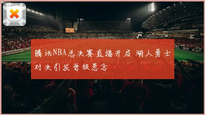 腾讯NBA总决赛直播开启 湖人勇士对决引发晋级悬念