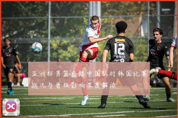 亚洲杯男篮直播中国队对韩国比赛战况与晋级影响深度解读