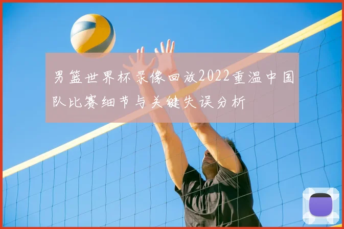 男篮世界杯录像回放2022重温中国队比赛细节与关键失误分析
