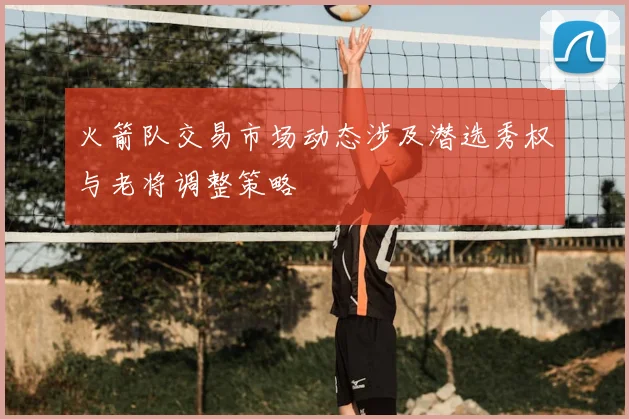 火箭队交易市场动态涉及潜选秀权与老将调整策略