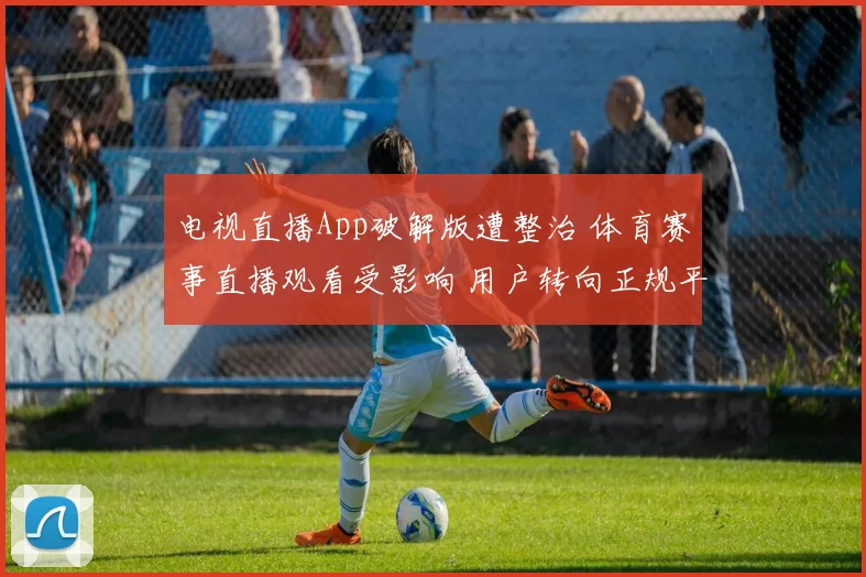 电视直播App破解版遭整治 体育赛事直播观看受影响 用户转向正规平台