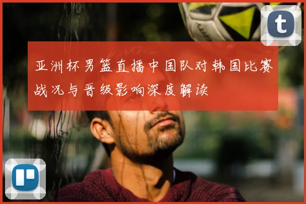 亚洲杯男篮直播中国队对韩国比赛战况与晋级影响深度解读