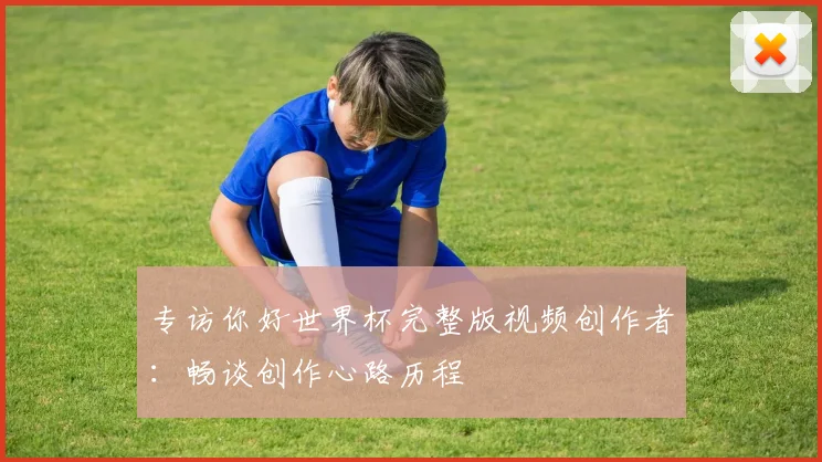 专访你好世界杯完整版视频创作者:畅谈创作心路历程