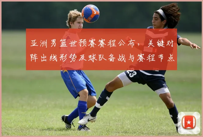 亚洲男篮世预赛赛程公布,关键对阵出线形势及球队备战与赛程节点