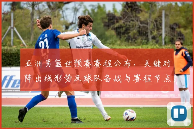 亚洲男篮世预赛赛程公布,关键对阵出线形势及球队备战与赛程节点
