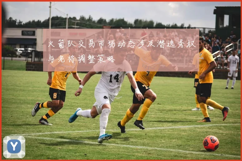 火箭队交易市场动态涉及潜选秀权与老将调整策略