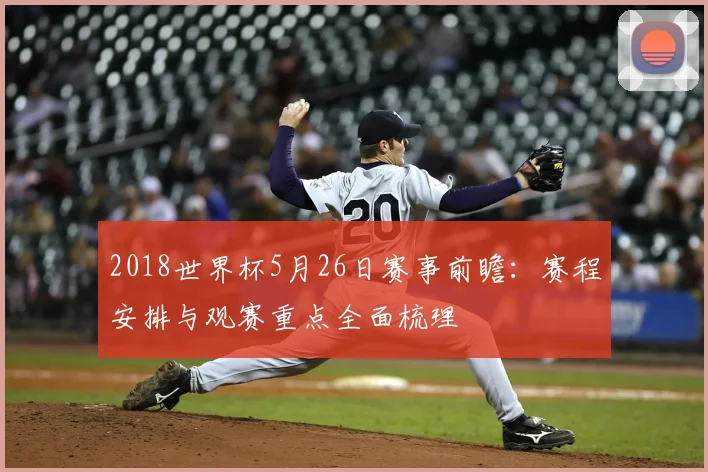 2018世界杯5月26日赛事前瞻:赛程安排与观赛重点全面梳理