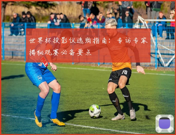 世界杯投影仪选购指南：专访专家揭秘观赛必备要点