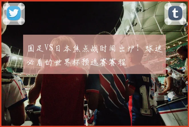 国足VS日本焦点战时间出炉!球迷必看的世界杯预选赛赛程