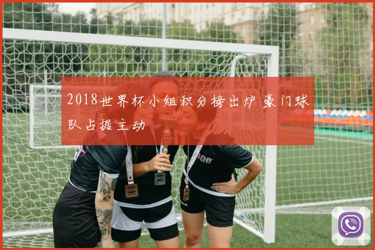 2018世界杯小组积分榜出炉 豪门球队占据主动