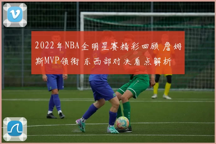 2022年NBA全明星赛精彩回顾 詹姆斯MVP领衔 东西部对决看点解析