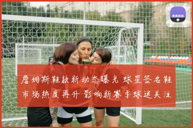 詹姆斯鞋款新动态曝光 球星签名鞋市场热度再升 影响新赛季球迷关注