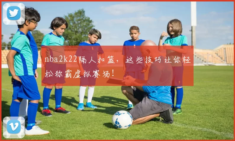 nba2k22隔人扣篮，这些技巧让你轻松称霸虚拟赛场！