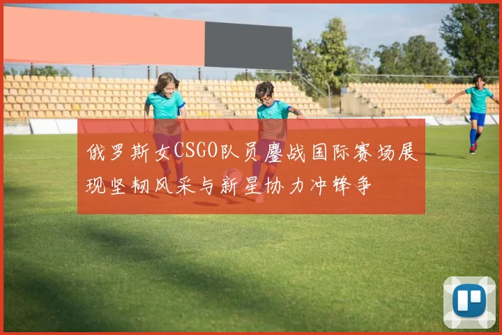 俄罗斯女CSGO队员鏖战国际赛场展现坚韧风采与新星协力冲锋争