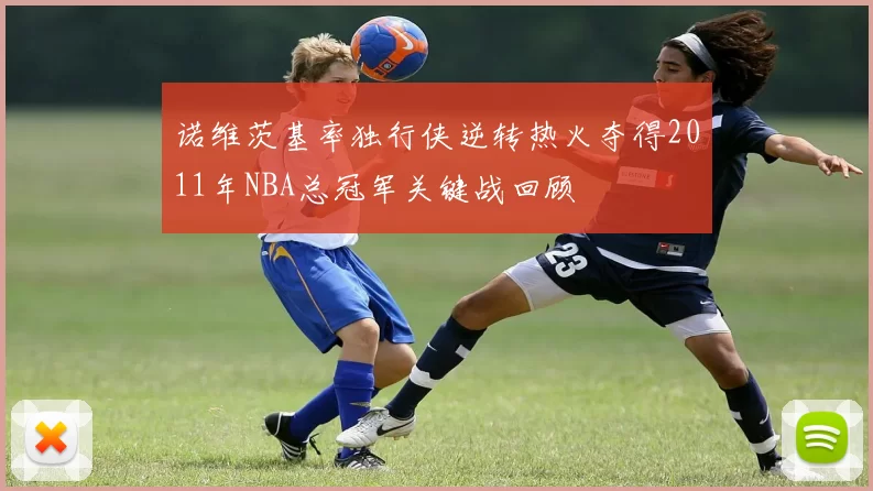 诺维茨基率独行侠逆转热火夺得2011年NBA总冠军关键战回顾