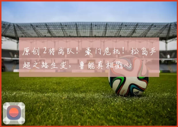 原创 2将离队！豪门危机！松岛乒超之路生变，鲁能真相戳心