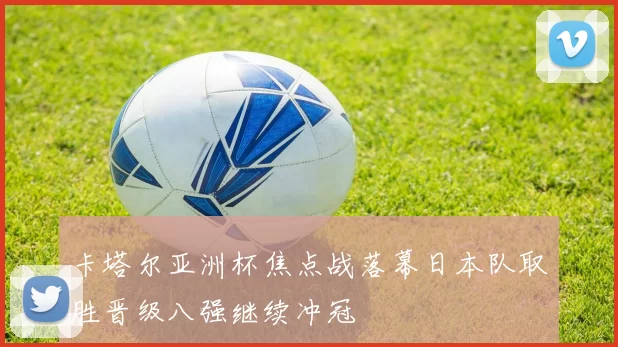卡塔尔亚洲杯焦点战落幕日本队取胜晋级八强继续冲冠