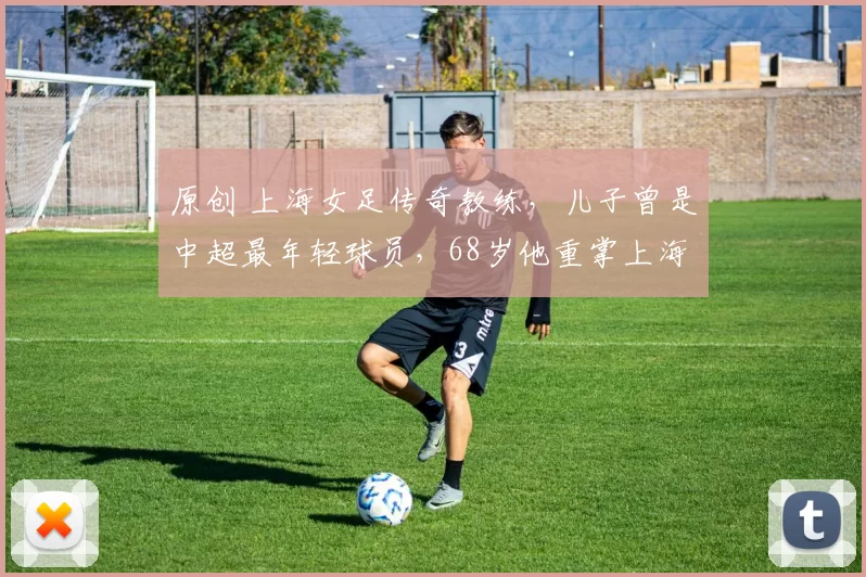 原创 上海女足传奇教练,儿子曾是中超最年轻球员,68岁他重掌上海女足