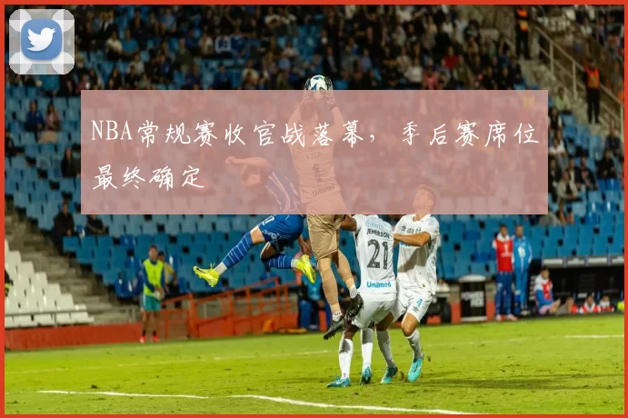 NBA常规赛收官战落幕,季后赛席位最终确定