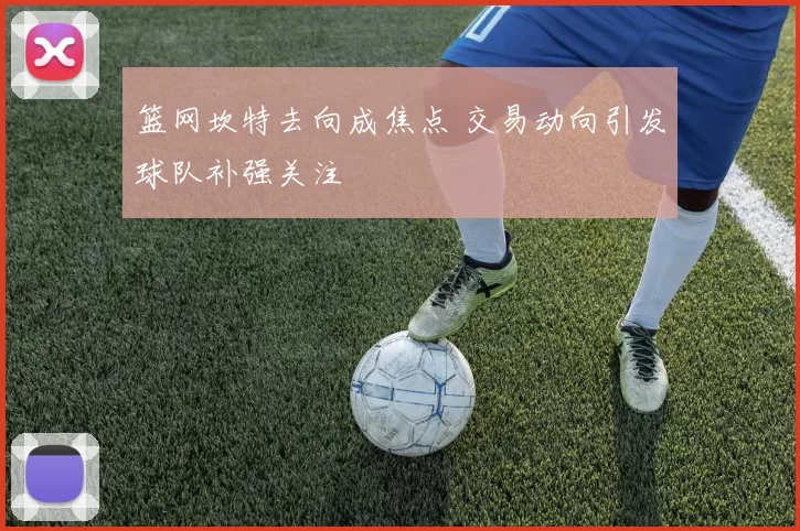 篮网坎特去向成焦点 交易动向引发球队补强关注