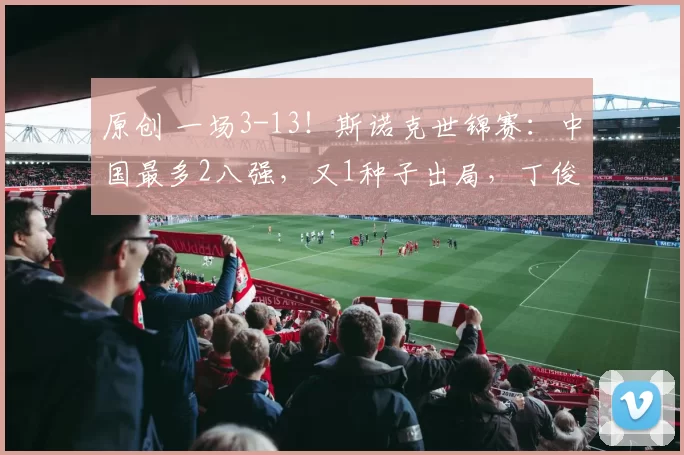 原创 一场3-13！斯诺克世锦赛：中国最多2八强，又1种子出局，丁俊晖赵心童德比战