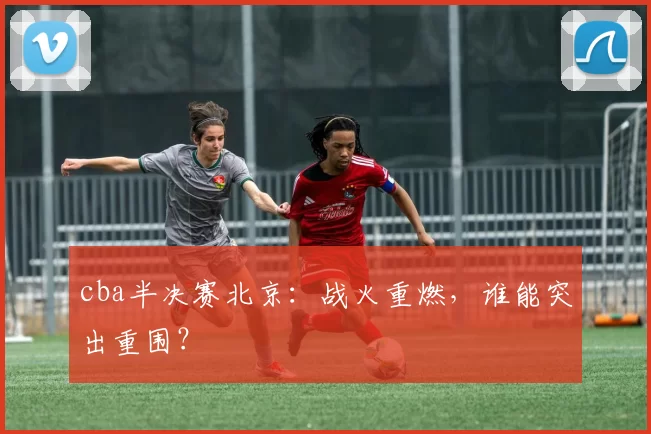 cba半决赛北京：战火重燃，谁能突出重围？