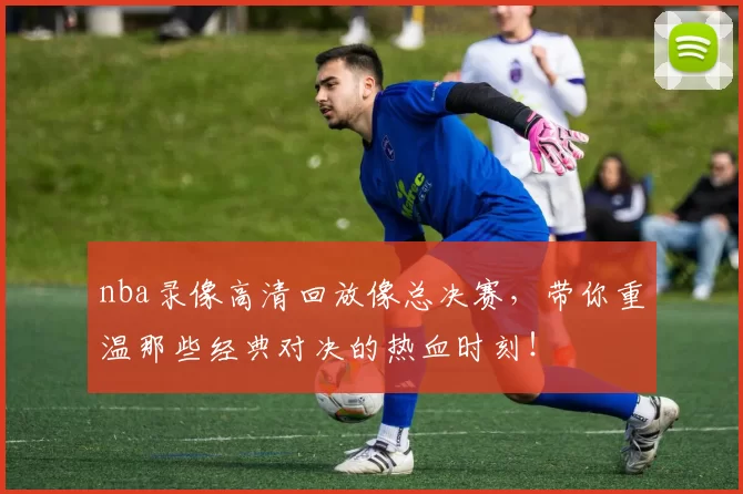 nba录像高清回放像总决赛,带你重温那些经典对决的热血时刻!