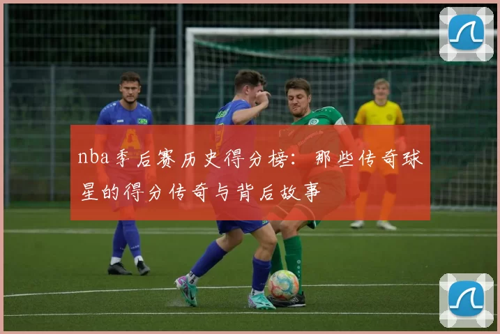 nba季后赛历史得分榜：那些传奇球星的得分传奇与背后故事