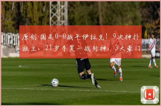 原创 国足0-0战平伊拉克！9次神扑救主，21岁李昊一战封神，3大豪门哄抢谁能如愿？