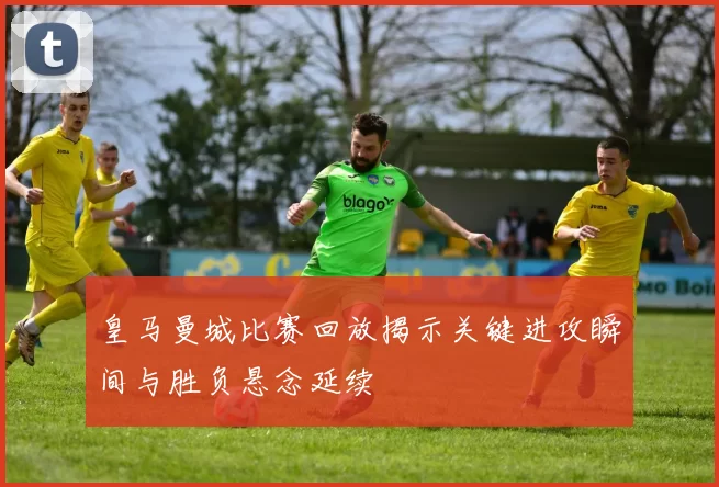 皇马曼城比赛回放揭示关键进攻瞬间与胜负悬念延续