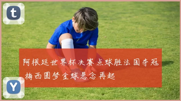 阿根廷世界杯决赛点球胜法国夺冠 梅西圆梦金球悬念再起