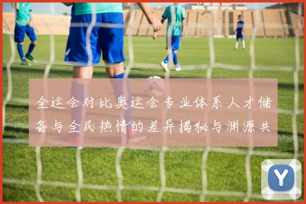 全运会对比奥运会专业体系人才储备与全民热情的差异揭秘与渊源共识