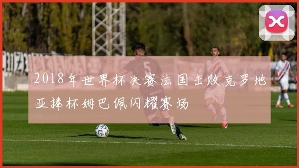 2018年世界杯决赛法国击败克罗地亚捧杯姆巴佩闪耀赛场