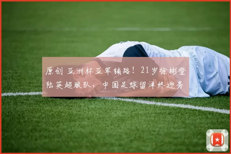 原创 亚洲杯亚军铺路！21岁徐彬登陆英超狼队，中国足球留洋终迎务实破局？