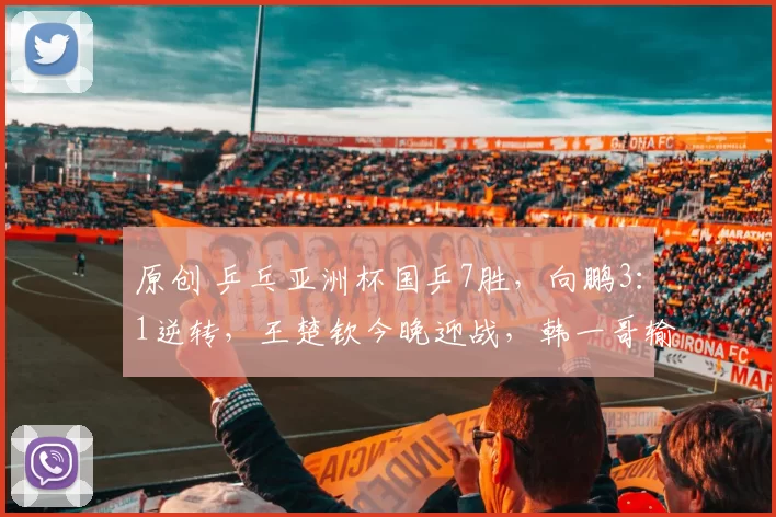 原创 乒乓亚洲杯国乒7胜,向鹏3:1逆转,王楚钦今晚迎战,韩一哥输球