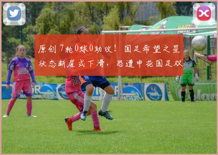 原创 7轮0球0助攻！国足希望之星状态断崖式下滑，恐遭申花国足双线弃用