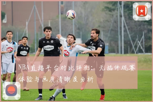 NBA直播平台对比评测：无插件观赛体验与画质清晰度分析