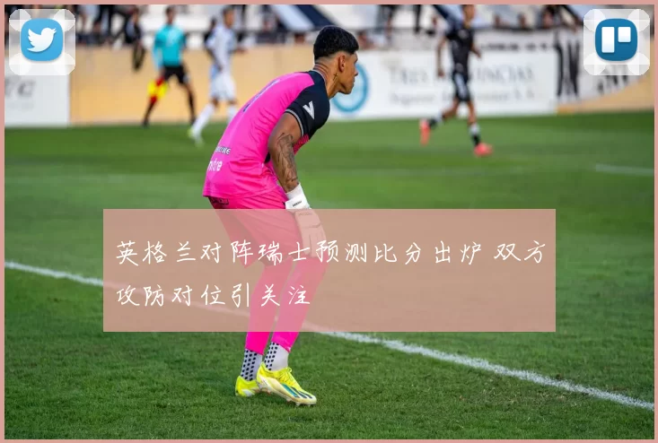 英格兰对阵瑞士预测比分出炉 双方攻防对位引关注