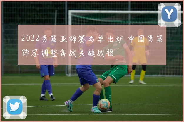 2022男篮亚锦赛名单出炉 中国男篮阵容调整备战关键战役