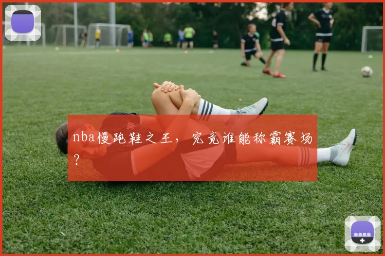 nba慢跑鞋之王，究竟谁能称霸赛场？