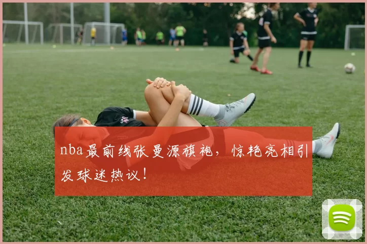 nba最前线张曼源旗袍，惊艳亮相引发球迷热议！