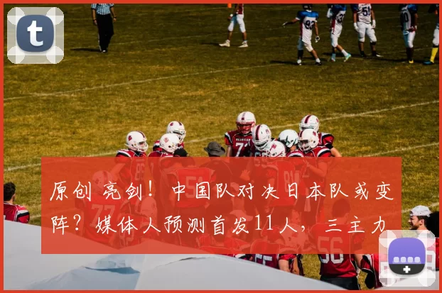 原创 亮剑！中国队对决日本队或变阵？媒体人预测首发11人，三主力打替补