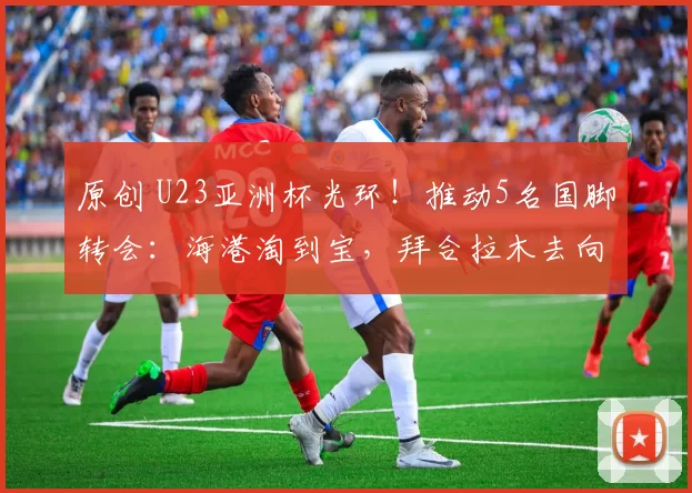 原创 U23亚洲杯光环！推动5名国脚转会：海港淘到宝，拜合拉木去向曝光