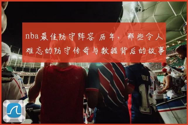 nba最佳防守阵容 历年，那些令人难忘的防守传奇与数据背后的故事