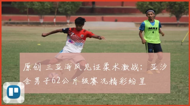 原创 三亚海风见证柔术激战：亚沙会男子62公斤级赛况精彩纷呈