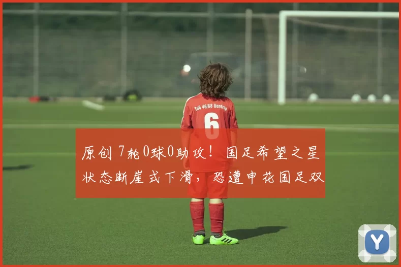 原创 7轮0球0助攻！国足希望之星状态断崖式下滑，恐遭申花国足双线弃用
