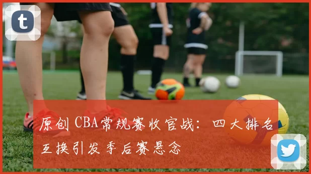 原创 CBA常规赛收官战：四大排名互换引发季后赛悬念