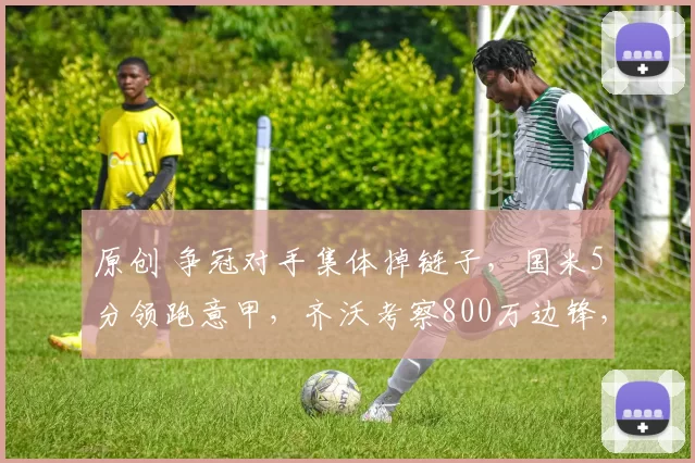 原创 争冠对手集体掉链子，国米5分领跑意甲，齐沃考察800万边锋，水货或遭出售